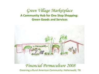 Green Village Marketplace A Community Hub for One Stop Shopping:  Green Goods and Services Financial Permaculture 2008 Greening a Rural American Community: Hohenwald, TN 