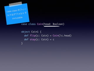 case class Coin(head: Boolean)	
!
object Coin1 {	
def flip(c: Coin) = Coin(!c.head)	
def stay(c: Coin) = c	
}	
case class Υե`
ɤϥǥեȤ
immutable
 