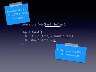 case class Coin(head: Boolean)	
!
object Coin1 {	
def flip(c: Coin) = Coin(!c.head)	
def stay(c: Coin) = c	
}	
case class Υե`
ɤϥǥեȤ
immutable
ܤȡäCoinω¤Coin
 