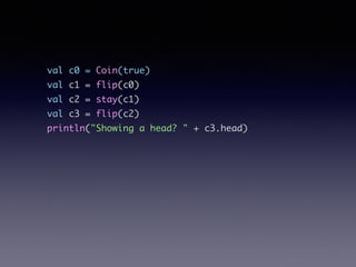 val c0 = Coin(true)	
val c1 = flip(c0)	
val c2 = stay(c1)	
val c3 = flip(c2)	
println("Showing a head? " + c3.head)
 