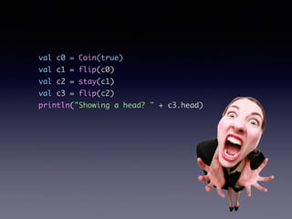 val c0 = Coin(true)	
val c1 = flip(c0)	
val c2 = stay(c1)	
val c3 = flip(c2)	
println("Showing a head? " + c3.head)
 
