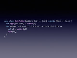 case class CoinAction(action: Coin => Coin) extends (Coin => Coin) {	
def apply(c: Coin) = action(c)	
def +(next: CoinAction): CoinAction = CoinAction { c0 =>	
val c1 = action(c0)	
next(c1)	
}	
}
 