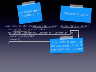 case class CoinAction(action: Coin => Coin) extends (Coin => Coin) {	
def apply(c: Coin) = action(c)	
def +(next: CoinAction): CoinAction = CoinAction { c0 =>	
val c1 = action(c0)	
next(c1)	
}	
}
Coin״BwƤ
vå vȤƒQ
ܤȡärˡ
 action gФƤ顢
βgФ롹Ȥv
 