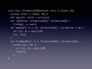 case class CoinAction[A](action: Coin => (Coin, A))	
extends (Coin => (Coin, A)) {	
def apply(c: Coin) = action(c)	
def +[B](next: CoinAction[B]): CoinAction[B] =	
flatMap(_ => next)	
def map[B](f: A => B): CoinAction[B] = CoinAction { c0 =>	
val (c1, a) = apply(c0)	
(c1, f(a))	
}	
def flatMap[B](f: A => CoinAction[B]): CoinAction[B] =	
CoinAction { c0 =>	
val (c1, a) = apply(c0)	
f(a)(c1)	
}	
}
 