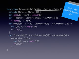 case class CoinAction[A](action: Coin => (Coin, A))	
extends (Coin => (Coin, A)) {	
def apply(c: Coin) = action(c)	
def +[B](next: CoinAction[B]): CoinAction[B] =	
flatMap(_ => next)	
def map[B](f: A => B): CoinAction[B] = CoinAction { c0 =>	
val (c1, a) = apply(c0)	
(c1, f(a))	
}	
def flatMap[B](f: A => CoinAction[B]): CoinAction[B] =	
CoinAction { c0 =>	
val (c1, a) = apply(c0)	
f(a)(c1)	
}	
}
CoinһwͤνY򷵤
 