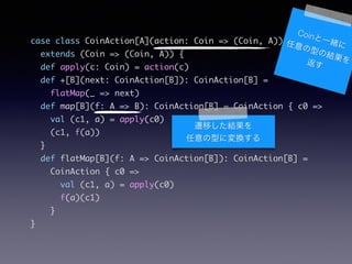 case class CoinAction[A](action: Coin => (Coin, A))	
extends (Coin => (Coin, A)) {	
def apply(c: Coin) = action(c)	
def +[B](next: CoinAction[B]): CoinAction[B] =	
flatMap(_ => next)	
def map[B](f: A => B): CoinAction[B] = CoinAction { c0 =>	
val (c1, a) = apply(c0)	
(c1, f(a))	
}	
def flatMap[B](f: A => CoinAction[B]): CoinAction[B] =	
CoinAction { c0 =>	
val (c1, a) = apply(c0)	
f(a)(c1)	
}	
}
CoinһwͤνY򷵤
wƤY
ͤˉQ
 