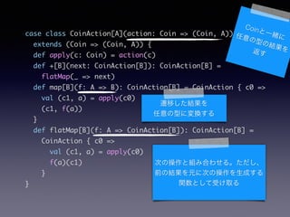 case class CoinAction[A](action: Coin => (Coin, A))	
extends (Coin => (Coin, A)) {	
def apply(c: Coin) = action(c)	
def +[B](next: CoinAction[B]): CoinAction[B] =	
flatMap(_ => next)	
def map[B](f: A => B): CoinAction[B] = CoinAction { c0 =>	
val (c1, a) = apply(c0)	
(c1, f(a))	
}	
def flatMap[B](f: A => CoinAction[B]): CoinAction[B] =	
CoinAction { c0 =>	
val (c1, a) = apply(c0)	
f(a)(c1)	
}	
}
CoinһwͤνY򷵤
wƤY
ͤˉQ
ΤβȽMߺϤ碌롣
ǰνYԪ˴Τβɤ
vȤܤȡ
 