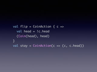 val flip = CoinAction { c =>	
val head = !c.head	
(Coin(head), head)	
}	
val stay = CoinAction(c => (c, c.head))
 
