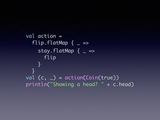 val action =	
flip.flatMap { _ =>	
stay.flatMap { _ =>	
flip	
}	
}	
val (c, _) = action(Coin(true))	
println("Showing a head? " + c.head)
 