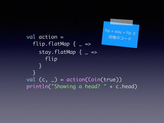 val action =	
flip.flatMap { _ =>	
stay.flatMap { _ =>	
flip	
}	
}	
val (c, _) = action(Coin(true))	
println("Showing a head? " + c.head)
?ip + stay + ?ip 
ͬΥ`
 
