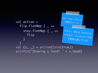 val action =	
flip.flatMap { _ =>	
stay.flatMap { _ =>	
flip	
}	
}	
val (c, _) = action(Coin(true))	
println("Showing a head? " + c.head)
?ip + stay + ?ip 
ͬΥ`
gʤ CoinActionǤϤʤCoinAction 
vɤƤ
 