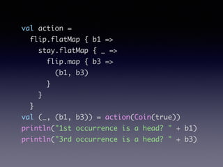 val action =	
flip.flatMap { b1 =>	
stay.flatMap { _ =>	
flip.map { b3 =>	
(b1, b3)	
}	
}	
}	
val (_, (b1, b3)) = action(Coin(true))	
println("1st occurrence is a head? " + b1)	
println("3rd occurrence is a head? " + b3)
 