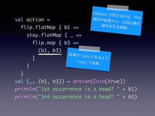 val action =	
flip.flatMap { b1 =>	
stay.flatMap { _ =>	
flip.map { b3 =>	
(b1, b3)	
}	
}	
}	
val (_, (b1, b3)) = action(Coin(true))	
println("1st occurrence is a head? " + b1)	
println("3rd occurrence is a head? " + b3)
Y Tuple ˤʤ褦
map() ǉQ
?atMap() ܤΤϡβνY顢λԽβv
 