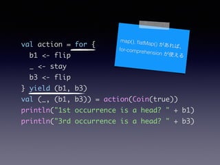 val action = for {	
b1 <- flip	
_ <- stay	
b3 <- flip	
} yield (b1, b3)	
val (_, (b1, b3)) = action(Coin(true))	
println("1st occurrence is a head? " + b1)	
println("3rd occurrence is a head? " + b3)
map(), ?atMap() Сfor-comprehension ʹ
 