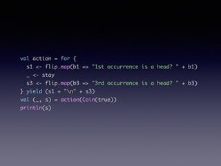 val action = for {	
s1 <- flip.map(b1 => "1st occurrence is a head? " + b1)	
_ <- stay	
s3 <- flip.map(b3 => "3rd occurrence is a head? " + b3)	
} yield (s1 + "n" + s3)	
val (_, s) = action(Coin(true))	
println(s)
 