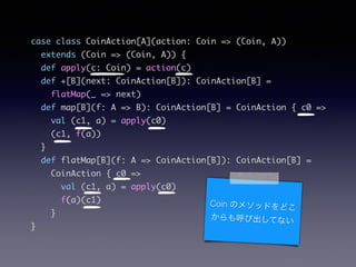 case class CoinAction[A](action: Coin => (Coin, A))	
extends (Coin => (Coin, A)) {	
def apply(c: Coin) = action(c)	
def +[B](next: CoinAction[B]): CoinAction[B] =	
flatMap(_ => next)	
def map[B](f: A => B): CoinAction[B] = CoinAction { c0 =>	
val (c1, a) = apply(c0)	
(c1, f(a))	
}	
def flatMap[B](f: A => CoinAction[B]): CoinAction[B] =	
CoinAction { c0 =>	
val (c1, a) = apply(c0)	
f(a)(c1)	
}	
}
Coin Υ᥽åɤɤ
ӳƤʤ
 