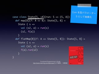 case class State[S, +A](run: S => (S, A)) {	
def map[B](f: A => B): State[S, B] =	
State { s =>	
val (s2, a) = run(s)	
(s2, f(a))	
}	
def flatMap[B](f: A => State[S, B]): State[S, B] =	
State { s =>	
val (s2, a) = run(s)	
f(a).run(s2)	
}	
}
Coin ͥѥ``
S ȤƳ
Functional Programming in Scala
http://www.manning.com/bjarnason/ iһĉ
 