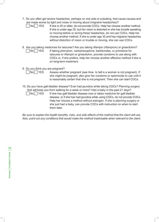 7. Do you often get severe headaches, perhaps on one side or pulsating, that cause nausea and
are made worse by light and noise or moving about (migraine headaches)?
No YES If she is 35 or older, do not provide COCs. Help her choose another method.
If she is under age 35, but her vision is distorted or she has trouble speaking
or moving before or during these headaches, do not use COCs. Help her
choose another method. If she is under age 35 and has migraine headaches
without distortion of vision or trouble or moving, she can use COCs.
8. Are you taking medicines for seizures? Are you taking rifampin (rifampicin) or griseofulvin?
No YES If taking phenytoin, carbamezaphine, barbiturates, or primidone for
seizures or rifampin or griseofulvin, provide condoms to use along with
COCs or, if she prefers, help her choose another effective method if she is
on long-term treatment.
9. Do you think you are pregnant?
No YES Assess whether pregnant (see How to tell is a woman is not pregnant). If
she might be pregnant, also give her condoms or spermicide to use until it
is reasonably certain that she is not pregnant. Then she can start COCs.
10. Do you have gall bladder disease? Ever had jaundice while taking COCs? Planning surgery
that will keep you from walking for a week or more? Had a baby in the past 21 days?
No YES If she has gall bladder disease now or takes medicine for gall bladder
disease, or if she has had jaundice while using COCs, do not provide COCs.
Help her choose a method without estrogen. If she is planning surgery or
she just had a baby, can provide COCs with instruction on when to start
them later.
Be sure to explain the health benefits, risks, and side effects of the method that the client will use.
Also, point out any conditions that would make the method inadvisable when relevant to the client.
Annexes
Facilitator’s
Guide
32
 