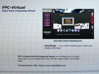 FPC-Virtual
Flash Point Computing Virtual




                                                    visit http://www.cloudtops.org

                                          CloudTops - is our latest breakthrough in flash web
                                          design technology.



             FPC-Virtual web development teams are working hard to design a
             much safer way to navigate the web, with the usage of flash web design
             tools.

             To learn more visit: http://www.cloudzila.com
 