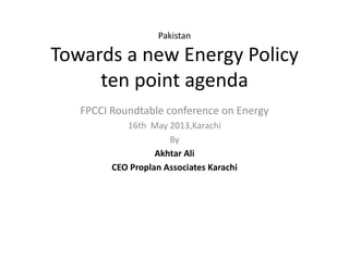 Pakistan
Towards a new Energy Policy
ten point agenda
FPCCI Roundtable conference on Energy
16th May 2013,Karachi
By
Akhtar Ali
CEO Proplan Associates Karachi
 