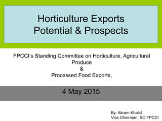 4 May 2015
By: Akram Khalid
Vice Chairman, SC FPCCI
Horticulture Exports
Potential & Prospects
FPCCI’s Standing Committee on Horticulture, Agricultural
Produce
&
Processed Food Exports,
 