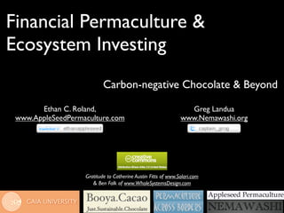 Financial Permaculture &
Ecosystem Investing
                           Carbon-negative Chocolate & Beyond

       Ethan C. Roland,                                          Greg Landua
 www.AppleSeedPermaculture.com                                 www.Nemawashi.org




                   Gratitude to Catherine Austin Fitts of www.Solari.com
                      & Ben Falk of www.WholeSystemsDesign.com
 