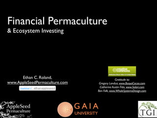Financial Permaculture
& Ecosystem Investing




      Ethan C. Roland,                                    Gratitude to:
www.AppleSeedPermaculture.com                 Gregory Landua, www.BooyaCacao.com
                                              Catherine Austin Fitts, www.Solari.com
                                             Ben Falk, www.WholeSystemsDesign.com




                                GAIA
                                UNIVERSITY
 