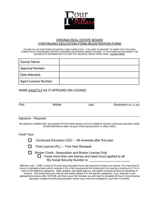 VIRGINIA REAL ESTATE BOARD
                  CONTINUING EDUCATION FORM REGISTRATION FORM
    PLEASE FILL IN THIS FORM ACCURATELY AND COMPLETELY. IT IS USED TO REPORT TO VREB THAT YOU HAVE
  COMPLETED A CONTINUING OR POST LICENSING EDUCATION CREDIT COURSE. IF THE FORM HAS INCORRECT OR
             INCOMPLETE INFORMATION YOU MAY NOT RECEIVE CREDIT FROM VREB. PLEASE PRINT.


 Course Name:

 Approval Number:

 Date Attended:

 Agent License Number:

NAME EXACTLY AS IT APPEARS ON LICENSE:


______________________________________________________________________
First                            Middle                              Last                     Generation (Sr.,Jr.,etc)


_____________________________________________________________________________________________
Signature – Required:
My signature certifies that I was present for this entire session and am entitled to receive continuing education credit.
                        (Partial attendance does not give continuing education or class credit.)


Credit Type:

                Continued Education (CE) - All renewals after first year

                Post License (PL) - First Year Renewal

               Broker Credit - Association and Broker License Only
                    I have more than one license and need hours applied to all
                       My Social Security Number is: _______________________
Effective July 1, 2008, a total of 16 continuing education hours are required to renew your license. You must have 8
hours in mandatory topics which includes 2 hrs in fair housing and the remaining 6 hrs must be a minimum of 1 hr in
  each of the following categories: legal updates, real estate agency, real estate contracts & ethics & standards of
    conduct. The remaining hours may be real estate related or in the specific categories. If you received a new
salespersons license after 12/31/08, and this is your first renewal, you will need to complete 30 hours of post license
         education instead of continuing education those hours must be completed in your first 12 months.
 
