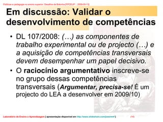 Em discussão: Validar o desenvolvimento de competências DL 107/2008:  (…) as componentes de trabalho experimental ou de projecto (…) e a aquisição de competências transversais devem desempenhar um papel decisivo. O  raciocínio argumentativo  inscreve-se no grupo dessas competências transversais ( Argumentar, precisa-se!  É um projecto do LEA a desenvolver em 2009/10) 