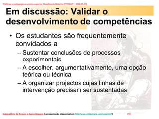 Em discussão: Validar o desenvolvimento de competências Os estudantes são frequentemente convidados a  Sustentar conclusões de processos experimentais  A escolher, argumentativamente, uma opção teórica ou técnica  A organizar projectos cujas linhas de intervenção precisam ser sustentadas  