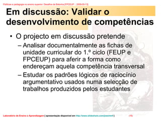 Em discussão: Validar o desenvolvimento de competências O projecto em discussão pretende Analisar documentalmente as fichas de unidade curricular do 1.º ciclo (FEUP e FPCEUP) para aferir a forma como endereçam aquela competência transversal  Estudar os padrões lógicos de raciocínio argumentativo usados numa selecção de trabalhos produzidos pelos estudantes  