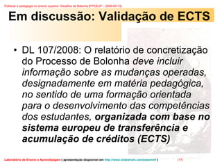 Em discussão: Validação de ECTS DL 107/2008: O relatório de concretização do Processo de Bolonha  deve incluir informação sobre as mudanças operadas, designadamente em matéria pedagógica, no sentido de uma formação orientada para o desenvolvimento das competências dos estudantes,  organizada com base no sistema europeu de transferência e acumulação de créditos (ECTS) 