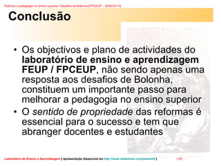 Conclusão Os objectivos e plano de actividades do  laboratório de ensino e aprendizagem FEUP / FPCEUP , não sendo apenas uma resposta aos desafios de Bolonha, constituem um importante passo para melhorar a pedagogia no ensino superior O  sentido de propriedade  das reformas é essencial para o sucesso e tem que abranger docentes e estudantes 