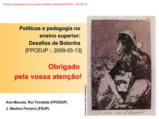 Políticas e pedagogia no  ensino superior:  Desafios de Bolonha  [FPCEUP :: 2009-05-13] Obrigado  pela vossa atenção! Ana Mouraz, Rui Trindade (FPCEUP)  J. Martins Ferreira (FEUP) Francisco de Goya [ Caprichos ] 