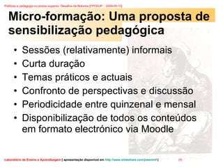 Micro-formação: Uma proposta de sensibilização pedagógica Sessões (relativamente) informais Curta duração Temas práticos e actuais Confronto de perspectivas e discussão Periodicidade entre quinzenal e mensal Disponibilização de todos os conteúdos em formato electrónico via Moodle 