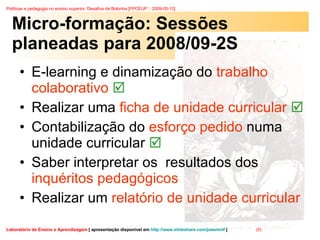 Micro-formação: Sessões planeadas para 2008/09-2S E-learning e dinamização do  trabalho colaborativo   Realizar uma  ficha de unidade curricular   Contabilização do  esforço pedido  numa unidade curricular    Saber interpretar os  resultados dos  inquéritos pedagógicos Realizar um  relatório de unidade curricular 