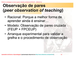 Observação de pares ( peer observation of teaching ) Racional: Porque a melhor forma de aprender ainda é ensinar… Modelo: Observação de pares cruzada (FEUP + FPCEUP) Arranque experimental para validar a grelha e o procedimento de observação 