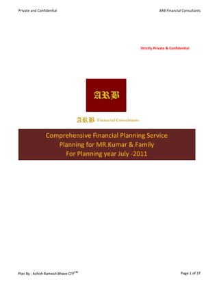 Private and Confidential                                   ARB Financial Consultants




                                                Strictly Private & Confidential




                 Comprehensive Financial Planning Service
                    Planning for MR.Kumar & Family
                      For Planning year July -2011




                                    CM
Plan By : Ashish Ramesh Bhave CFP                                        Page 1 of 37
 