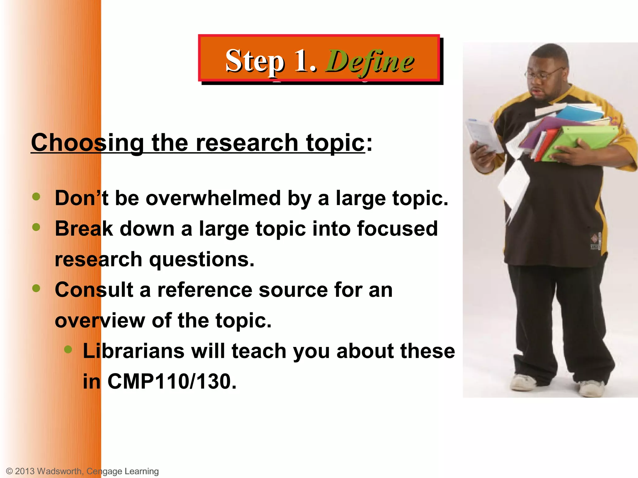 Step 1. Define
                                     Step 1. Define

     Choosing the research topic:

     •    Don’t be overwhelmed by a large topic.
     •    Break down a large topic into focused
          research questions.
     •    Consult a reference source for an
          overview of the topic.
           • Librarians will teach you about these
             in CMP110/130.



© 2013 Wadsworth, Cengage Learning
 