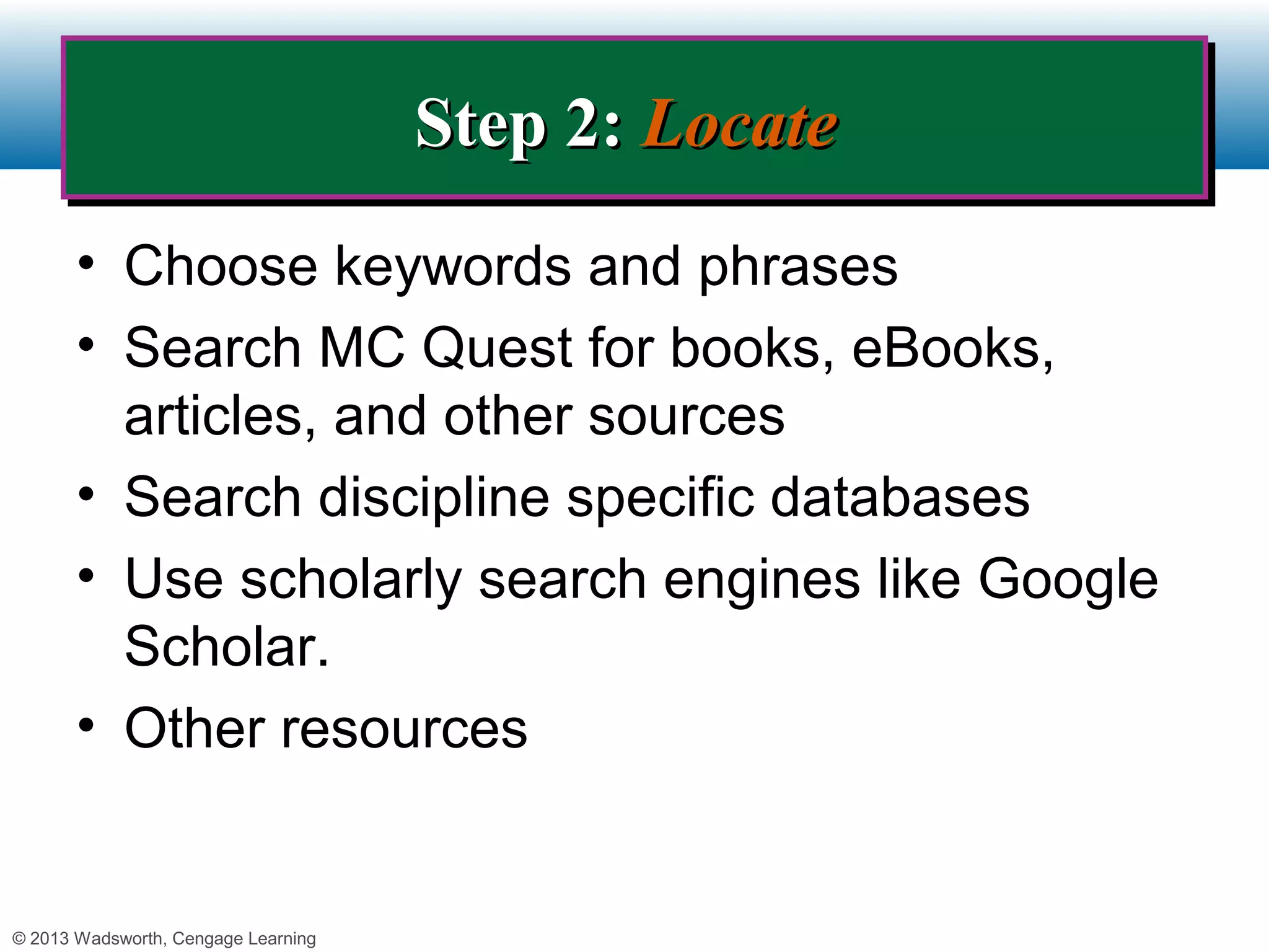 Step 2: Locate
                                     Step 2: Locate
       • Choose keywords and phrases
       • Search MC Quest for books, eBooks,
         articles, and other sources
       • Search discipline specific databases
       • Use scholarly search engines like Google
         Scholar.
       • Other resources


© 2013 Wadsworth, Cengage Learning
 