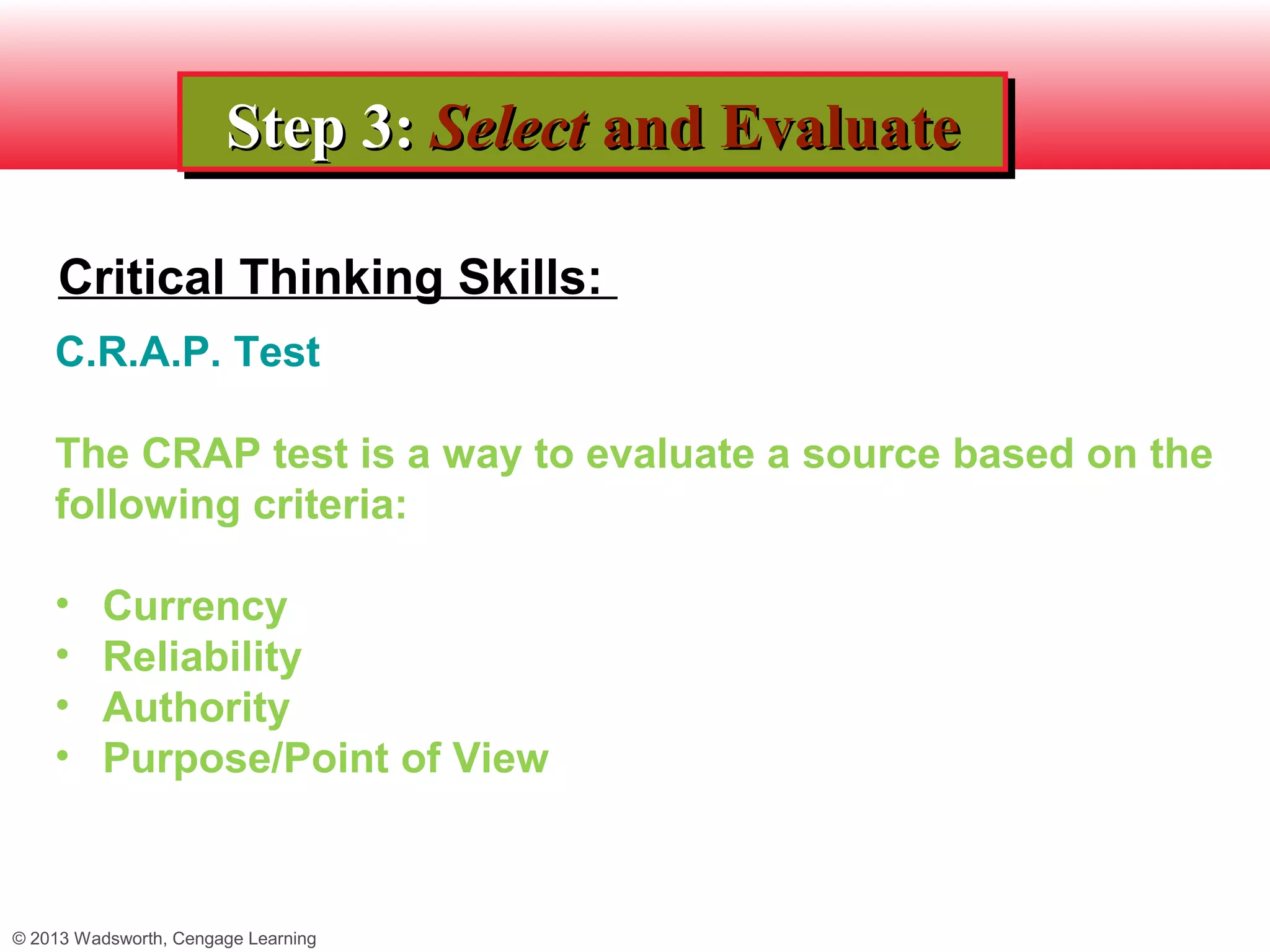 Step 3: Select and Evaluate
                       Step 3: Select and Evaluate

     Critical Thinking Skills:
    C.R.A.P. Test

    The CRAP test is a way to evaluate a source based on the
    following criteria:

    •     Currency
    •     Reliability
    •     Authority
    •     Purpose/Point of View



© 2013 Wadsworth, Cengage Learning
 
