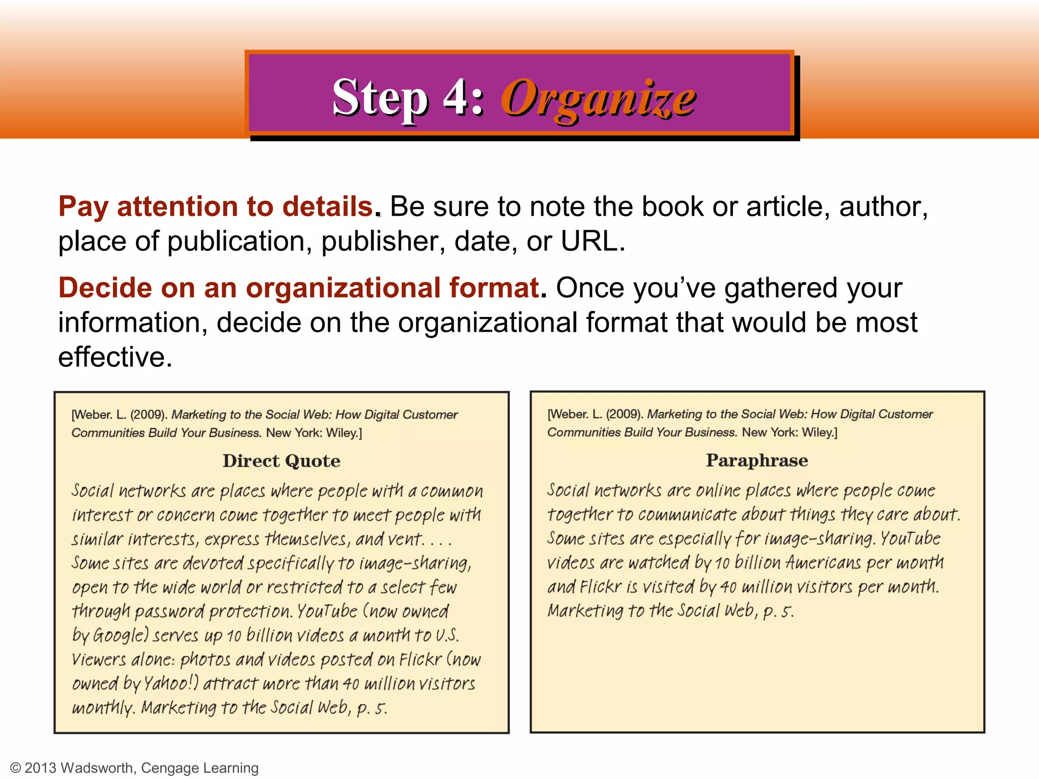 Step 4: Organize
                                     Step 4: Organize
      Pay attention to details. Be sure to note the book or article, author,
      place of publication, publisher, date, or URL.
      Decide on an organizational format. Once you’ve gathered your
      information, decide on the organizational format that would be most
      effective.




© 2013 Wadsworth, Cengage Learning
 
