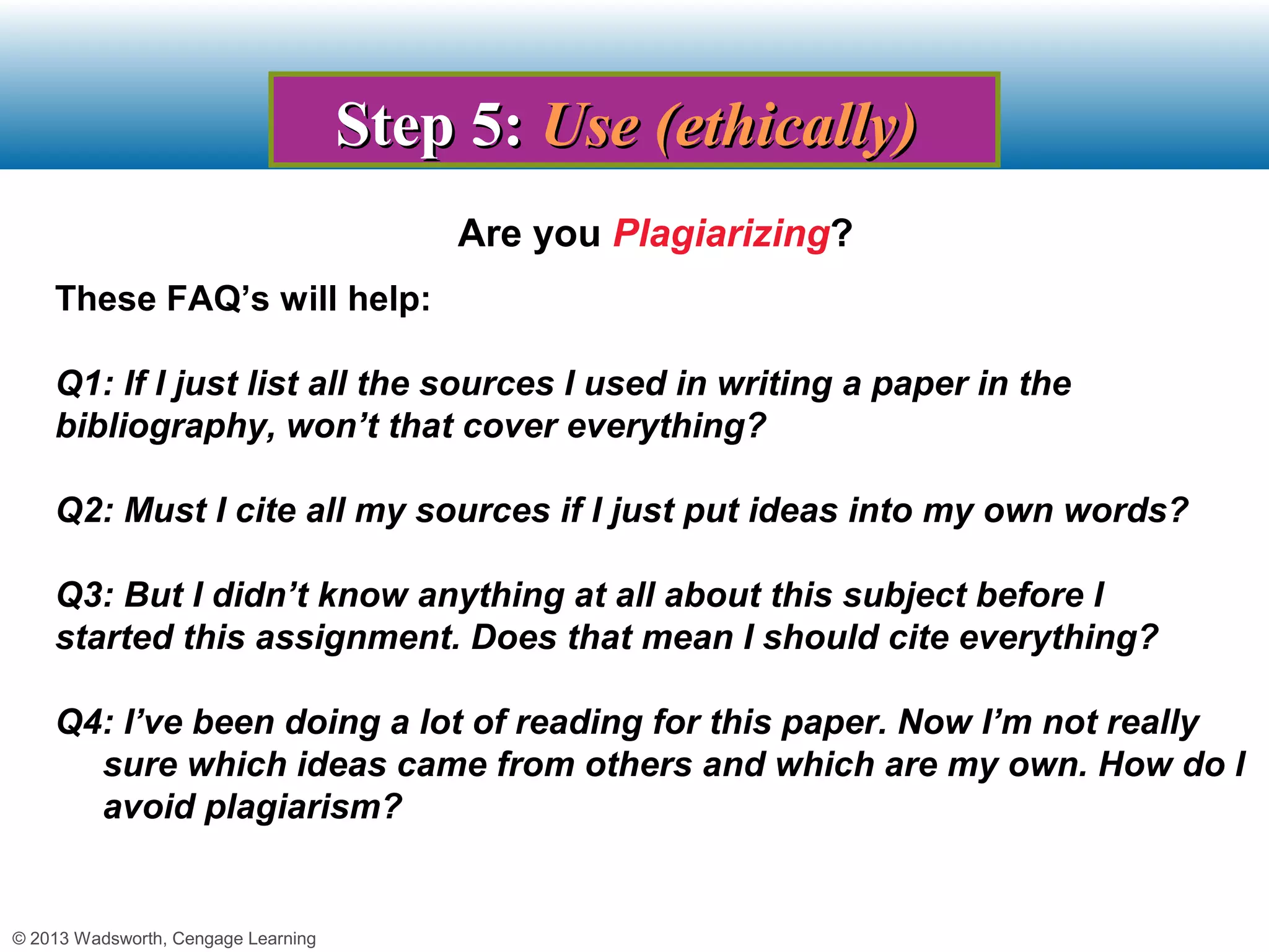 Step 5: Use (ethically)
                                         Are you Plagiarizing?
    These FAQ’s will help:

    Q1: If I just list all the sources I used in writing a paper in the
    bibliography, won’t that cover everything?

    Q2: Must I cite all my sources if I just put ideas into my own words?

    Q3: But I didn’t know anything at all about this subject before I
    started this assignment. Does that mean I should cite everything?

    Q4: I’ve been doing a lot of reading for this paper. Now I’m not really
      sure which ideas came from others and which are my own. How do I
      avoid plagiarism?


© 2013 Wadsworth, Cengage Learning
 