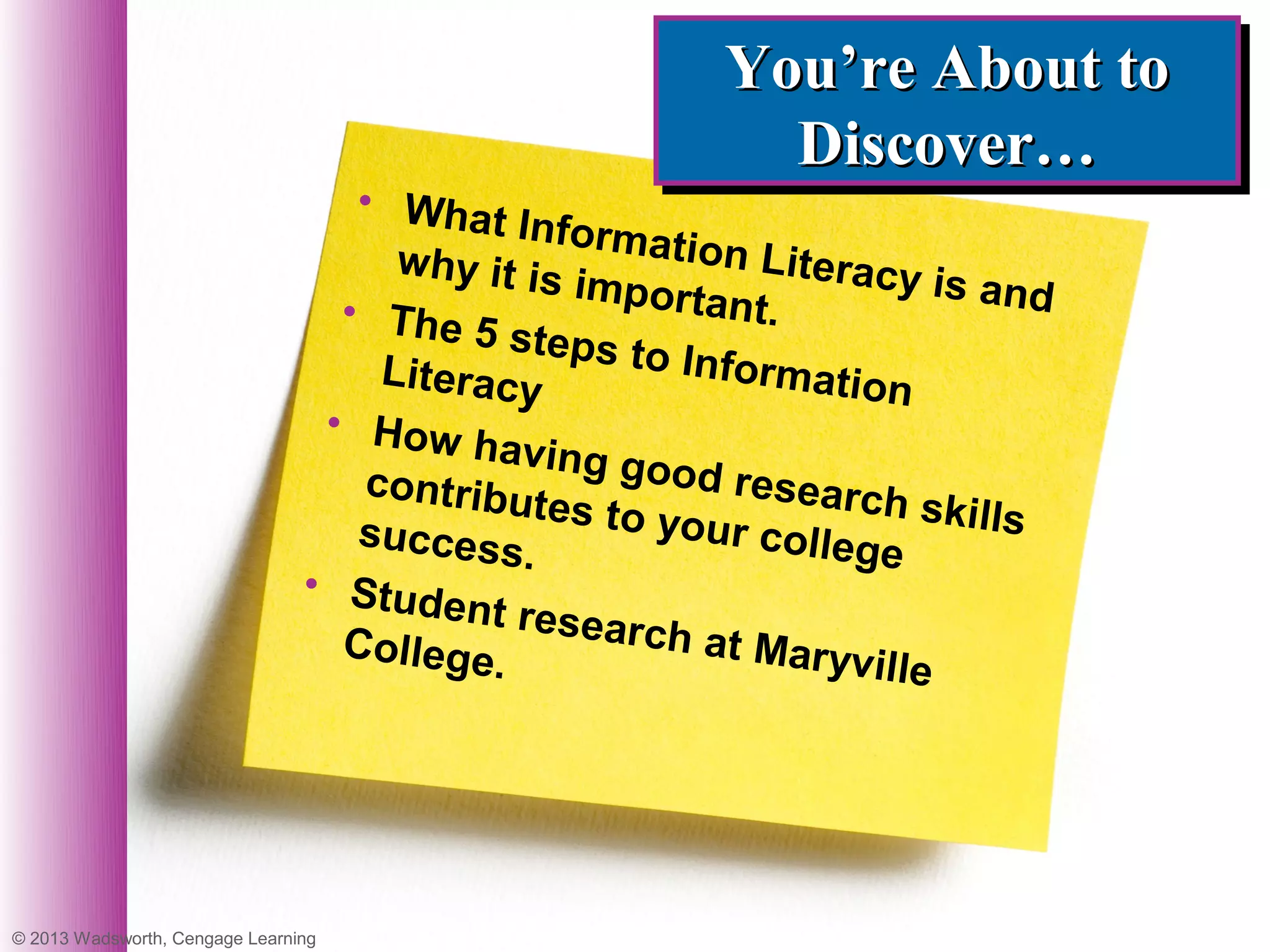 You’re About to
                                                         You’re About to
                                                           Discover…
                                                           Discover…
                                   • What
                                            Informa
                                      why it is       tion Lite
                                                importa          racy is a
                                  • The 5                 nt.              nd
                                            steps to
                                     Literacy          Informa
                                                                 tion
                                 • How
                                          having g
                                    contribu        ood rese
                                              tes to yo         arch ski
                                   success              ur colleg        lls
                                             .                      e
                                • Stud
                                        ent rese
                                  College.        arch at M
                                                              aryville




© 2013 Wadsworth, Cengage Learning
 