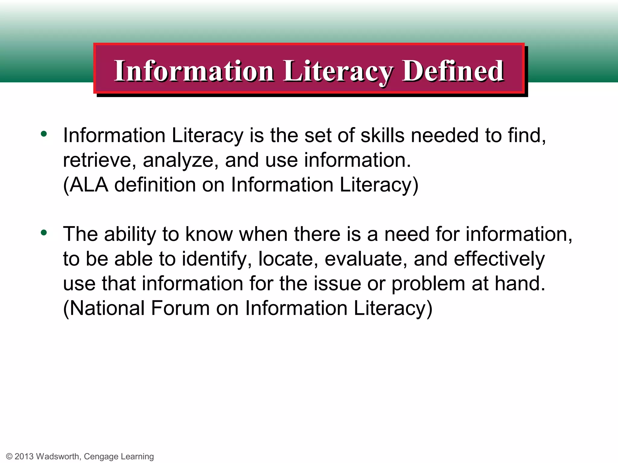 Information Literacy Defined
                        Information Literacy Defined
       • Information Literacy is the set of skills needed to find,
             retrieve, analyze, and use information.
             (ALA definition on Information Literacy)

       • The ability to know when there is a need for information,
             to be able to identify, locate, evaluate, and effectively
             use that information for the issue or problem at hand.
             (National Forum on Information Literacy)




© 2013 Wadsworth, Cengage Learning
 