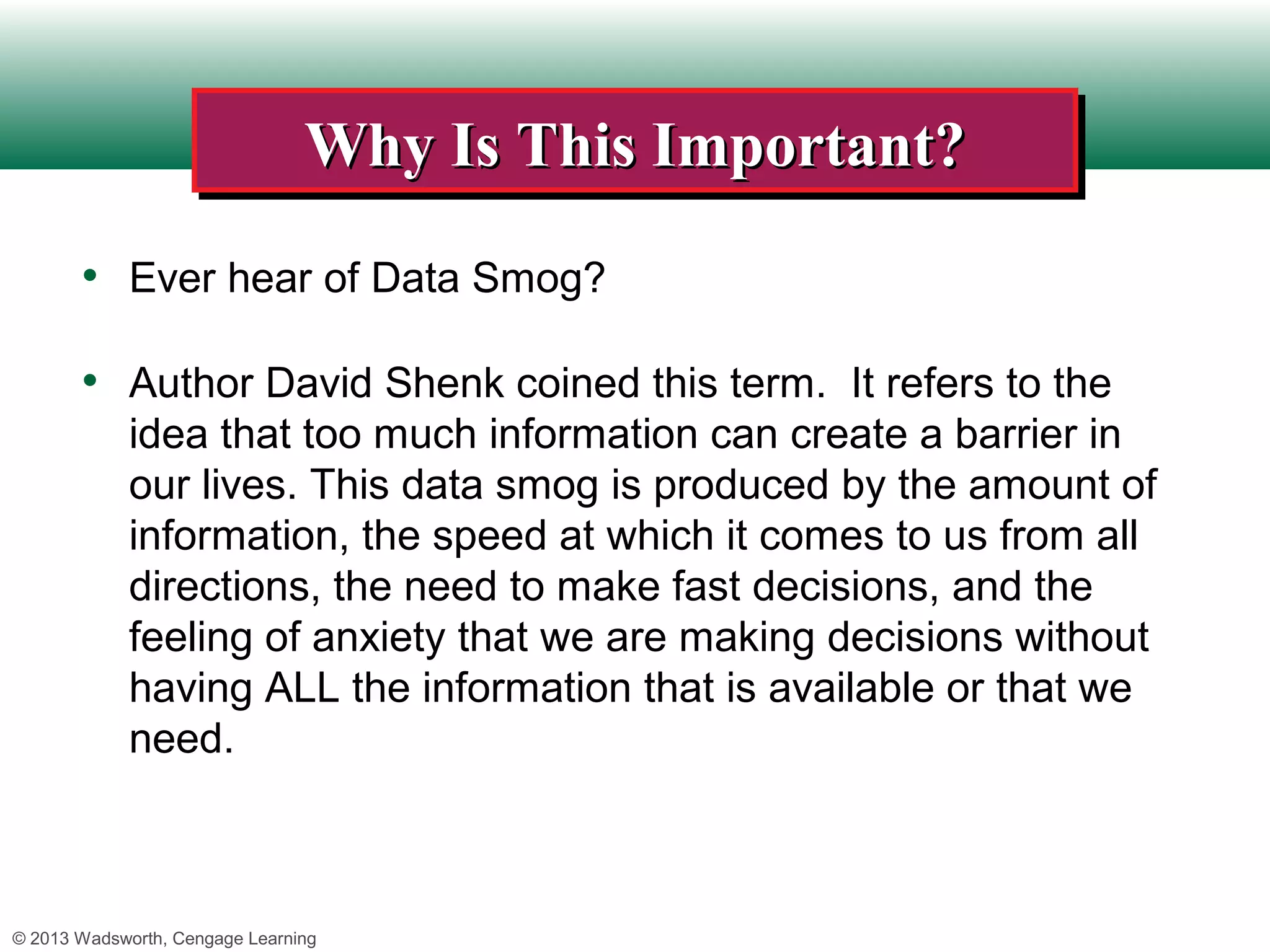 Why Is This Important?
                                Why Is This Important?
       • Ever hear of Data Smog?

       • Author David Shenk coined this term. It refers to the
             idea that too much information can create a barrier in
             our lives. This data smog is produced by the amount of
             information, the speed at which it comes to us from all
             directions, the need to make fast decisions, and the
             feeling of anxiety that we are making decisions without
             having ALL the information that is available or that we
             need.



© 2013 Wadsworth, Cengage Learning
 