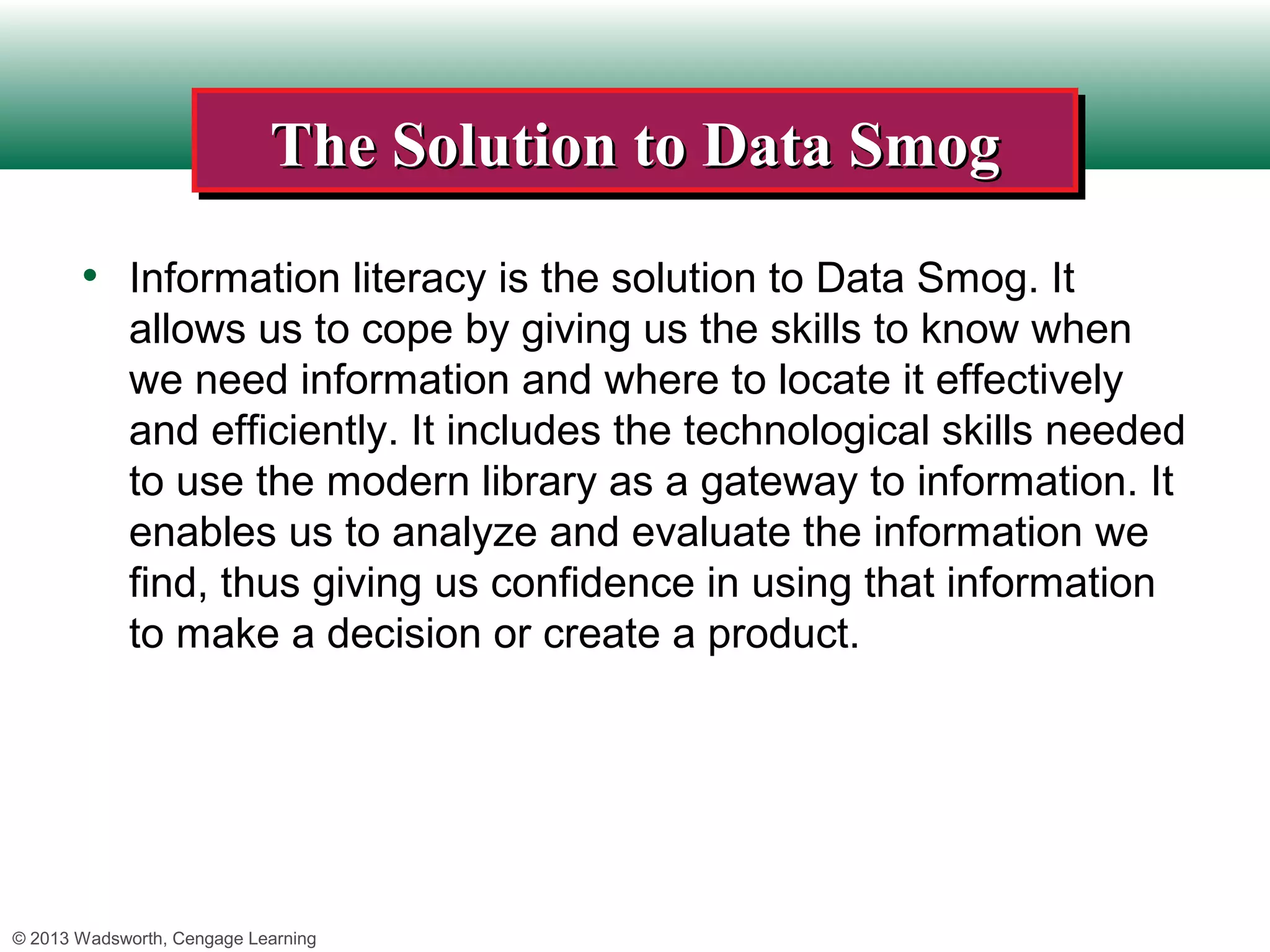 The Solution to Data Smog
                            The Solution to Data Smog
       • Information literacy is the solution to Data Smog. It
             allows us to cope by giving us the skills to know when
             we need information and where to locate it effectively
             and efficiently. It includes the technological skills needed
             to use the modern library as a gateway to information. It
             enables us to analyze and evaluate the information we
             find, thus giving us confidence in using that information
             to make a decision or create a product.




© 2013 Wadsworth, Cengage Learning
 