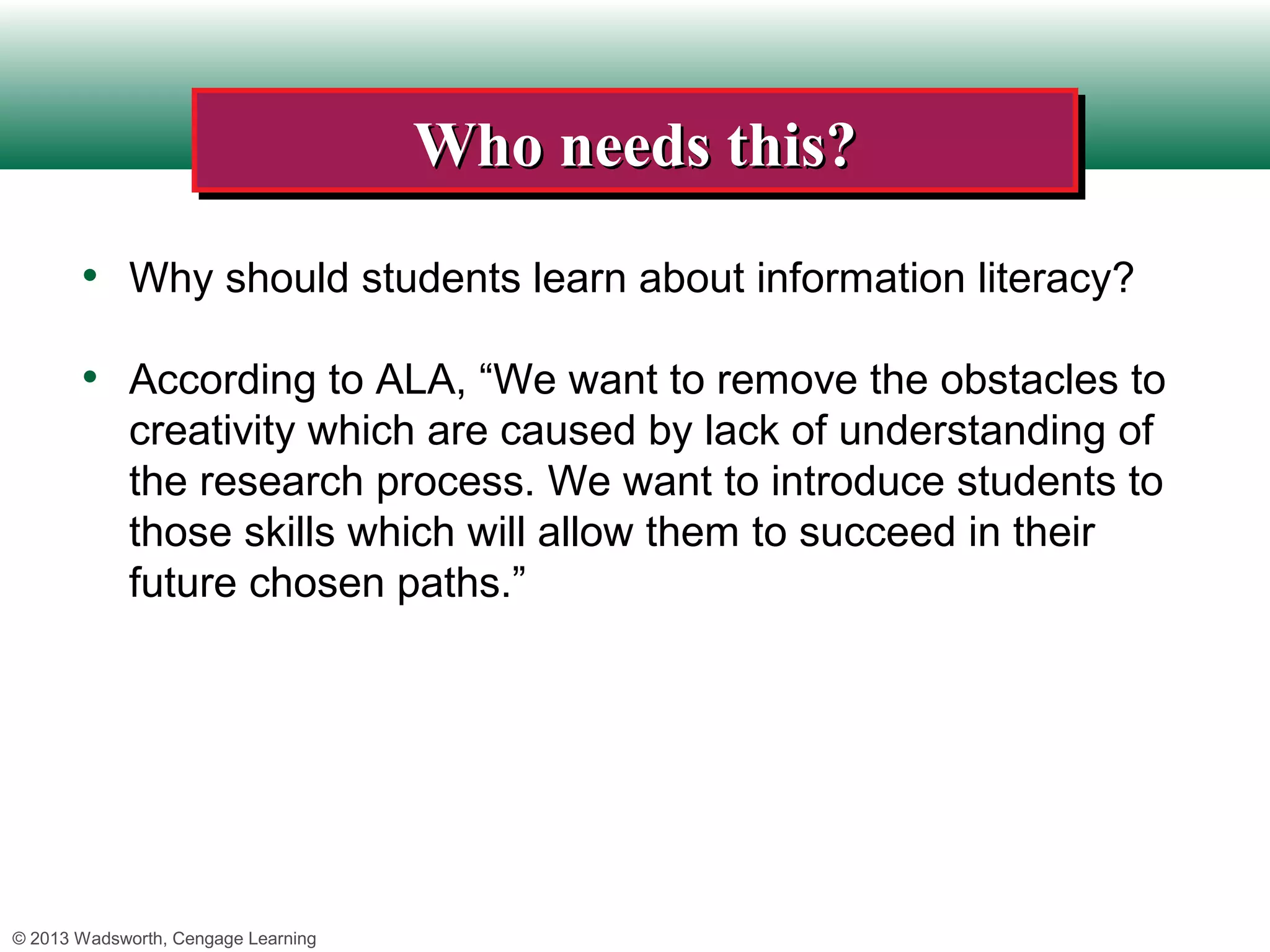 Who needs this?
                                     Who needs this?
       • Why should students learn about information literacy?

       • According to ALA, “We want to remove the obstacles to
             creativity which are caused by lack of understanding of
             the research process. We want to introduce students to
             those skills which will allow them to succeed in their
             future chosen paths.”




© 2013 Wadsworth, Cengage Learning
 
