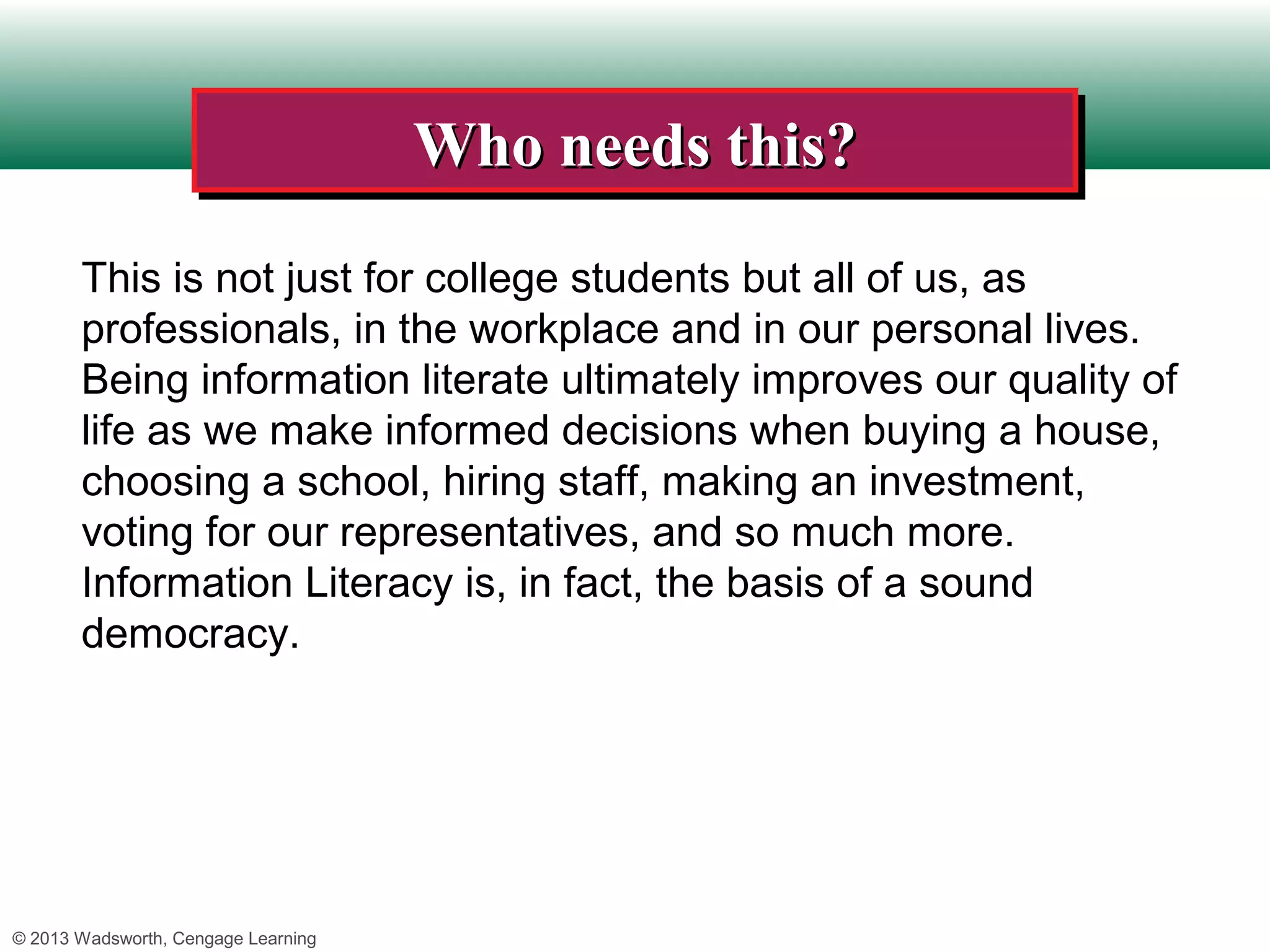 Who needs this?
                                     Who needs this?
       This is not just for college students but all of us, as
       professionals, in the workplace and in our personal lives.
       Being information literate ultimately improves our quality of
       life as we make informed decisions when buying a house,
       choosing a school, hiring staff, making an investment,
       voting for our representatives, and so much more.
       Information Literacy is, in fact, the basis of a sound
       democracy.




© 2013 Wadsworth, Cengage Learning
 
