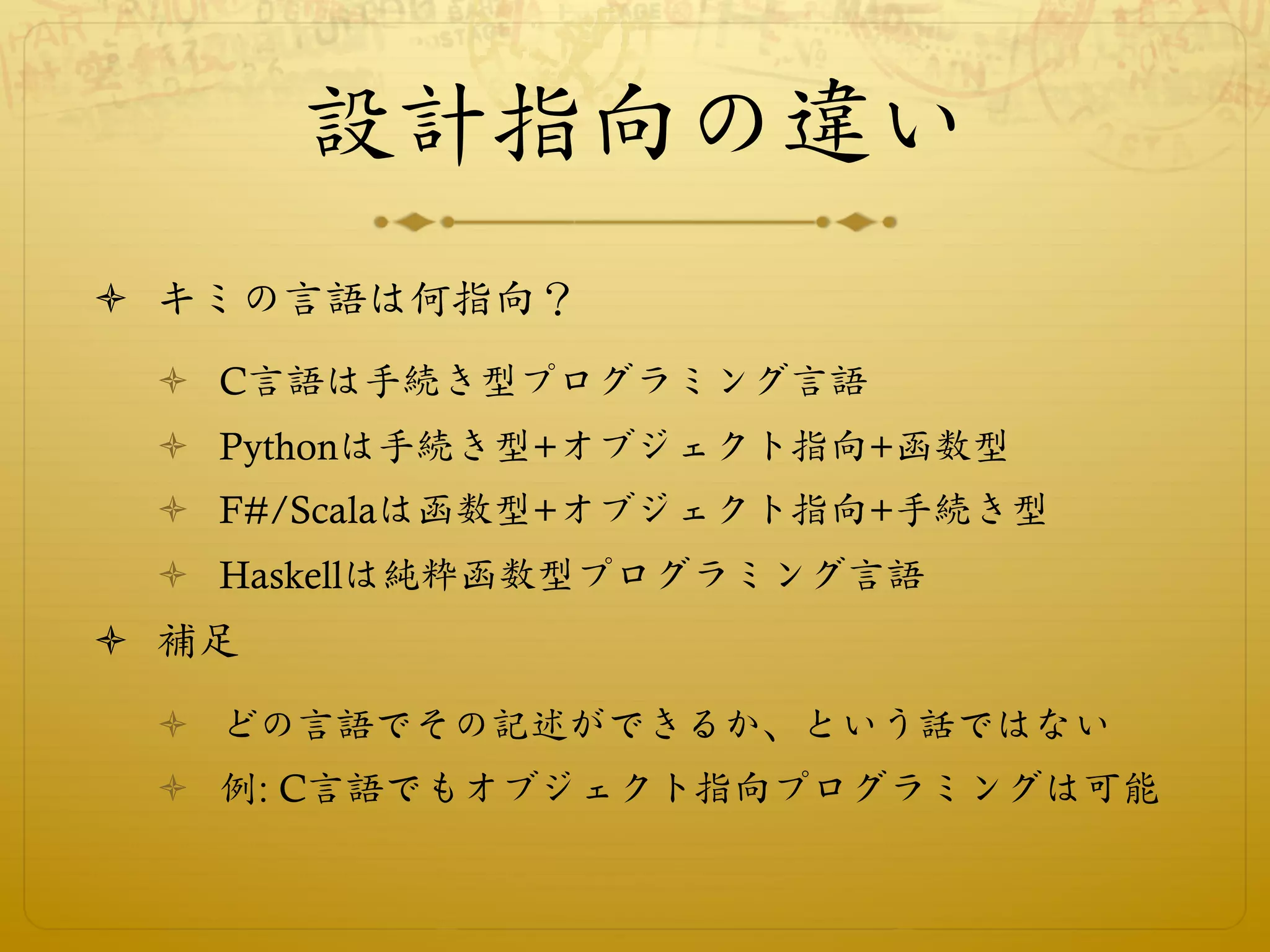 設計指向の違い
ò  キミの言語は何指向？
  ò  C言語は手続き型プログラミング言語
  ò  Pythonは手続き型+オブジェクト指向+函数型
  ò  F#/Scalaは函数型+オブジェクト指向+手続き型
  ò  Haskellは純粋函数型プログラミング言語
ò  補足
  ò  どの言語でその記述ができるか、という話ではない
  ò  例: C言語でもオブジェクト指向プログラミングは可能
 